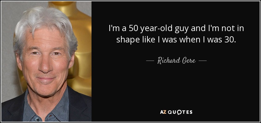 I'm a 50 year-old guy and I'm not in shape like I was when I was 30. - Richard Gere