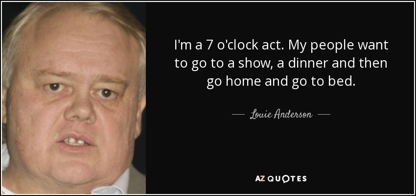 I'm a 7 o'clock act. My people want to go to a show, a dinner and then go home and go to bed. - Louie Anderson