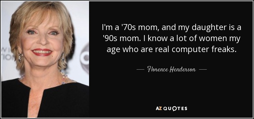 I'm a '70s mom, and my daughter is a '90s mom. I know a lot of women my age who are real computer freaks. - Florence Henderson