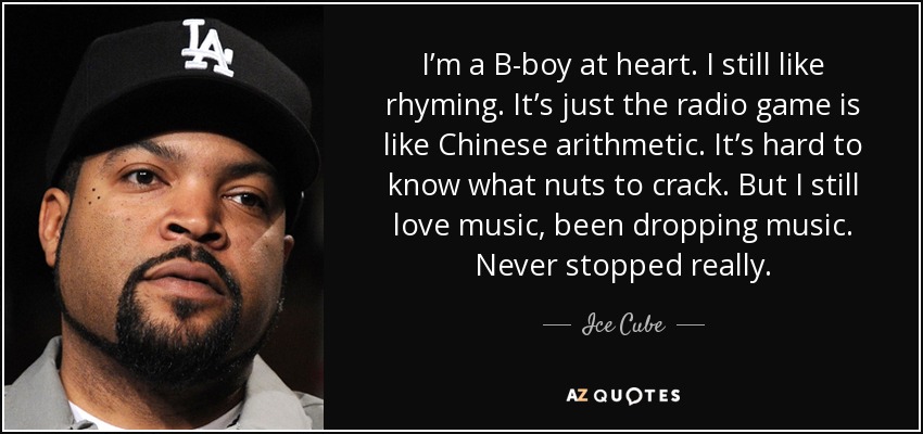 I’m a B-boy at heart. I still like rhyming. It’s just the radio game is like Chinese arithmetic. It’s hard to know what nuts to crack. But I still love music, been dropping music. Never stopped really. - Ice Cube