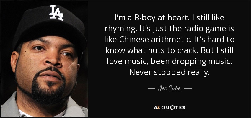 I’m a B-boy at heart. I still like rhyming. It’s just the radio game is like Chinese arithmetic. It’s hard to know what nuts to crack. But I still love music, been dropping music. Never stopped really. - Ice Cube