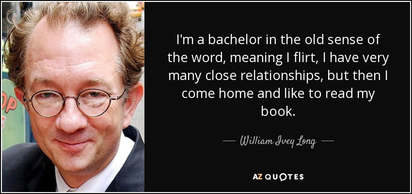 I'm a bachelor in the old sense of the word, meaning I flirt, I have very many close relationships, but then I come home and like to read my book. - William Ivey Long