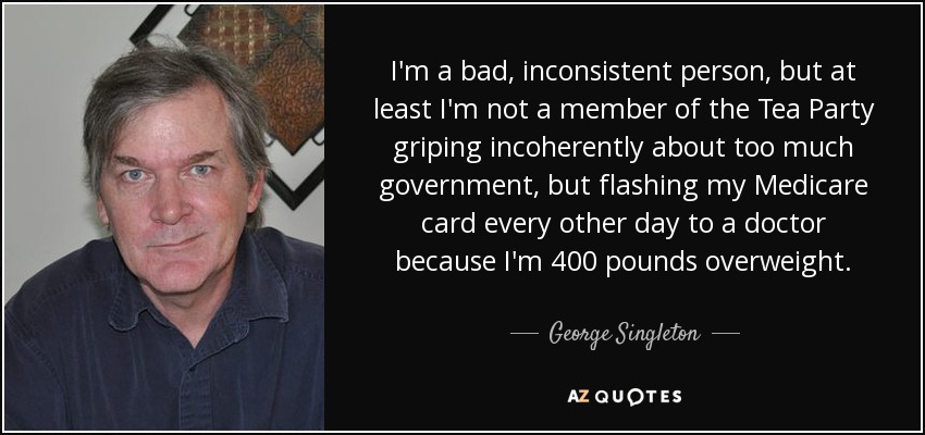 I'm a bad, inconsistent person, but at least I'm not a member of the Tea Party griping incoherently about too much government, but flashing my Medicare card every other day to a doctor because I'm 400 pounds overweight. - George Singleton