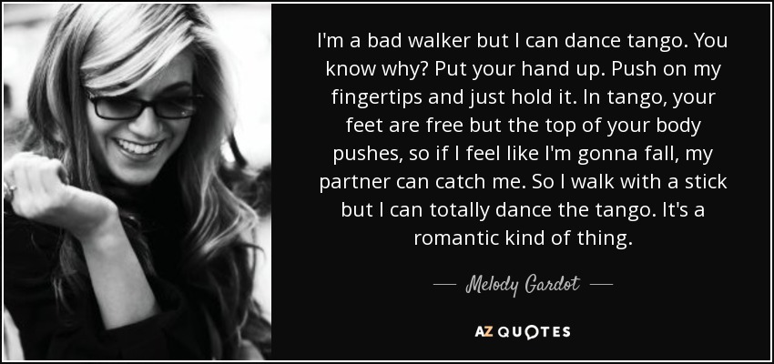 I'm a bad walker but I can dance tango. You know why? Put your hand up. Push on my fingertips and just hold it. In tango, your feet are free but the top of your body pushes, so if I feel like I'm gonna fall, my partner can catch me. So I walk with a stick but I can totally dance the tango. It's a romantic kind of thing. - Melody Gardot