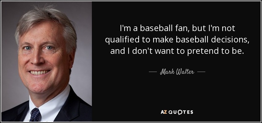 I'm a baseball fan, but I'm not qualified to make baseball decisions, and I don't want to pretend to be. - Mark Walter