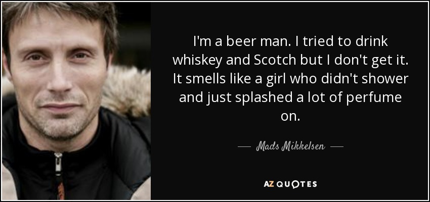 I'm a beer man. I tried to drink whiskey and Scotch but I don't get it. It smells like a girl who didn't shower and just splashed a lot of perfume on. - Mads Mikkelsen