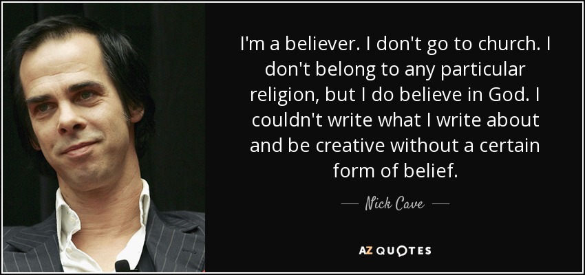 I'm a believer. I don't go to church. I don't belong to any particular religion, but I do believe in God. I couldn't write what I write about and be creative without a certain form of belief. - Nick Cave