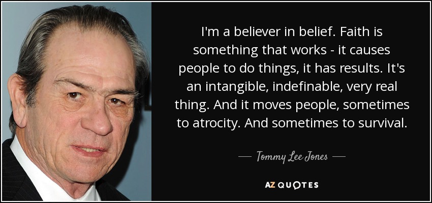I'm a believer in belief. Faith is something that works - it causes people to do things, it has results. It's an intangible, indefinable, very real thing. And it moves people, sometimes to atrocity. And sometimes to survival. - Tommy Lee Jones