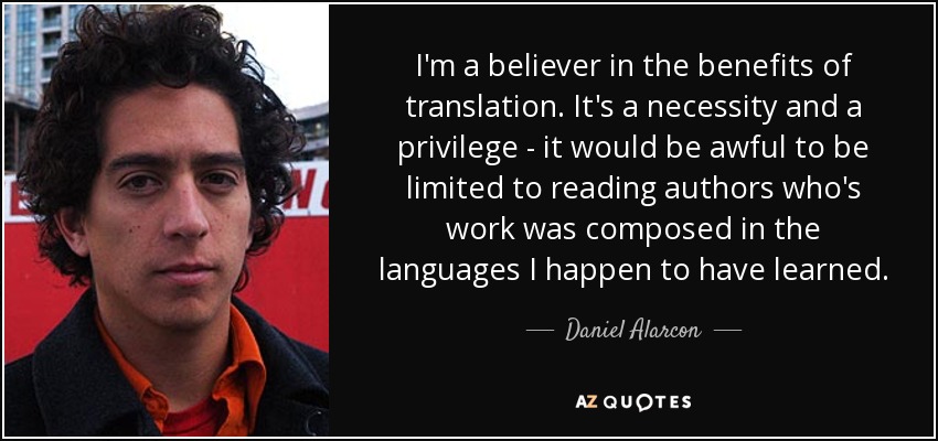 I'm a believer in the benefits of translation. It's a necessity and a privilege - it would be awful to be limited to reading authors who's work was composed in the languages I happen to have learned. - Daniel Alarcon