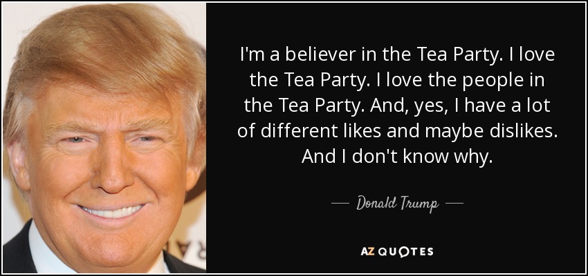 I'm a believer in the Tea Party. I love the Tea Party. I love the people in the Tea Party. And, yes, I have a lot of different likes and maybe dislikes. And I don't know why. - Donald Trump