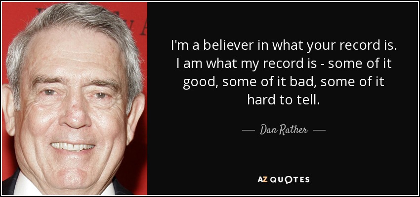 I'm a believer in what your record is. I am what my record is - some of it good, some of it bad, some of it hard to tell. - Dan Rather