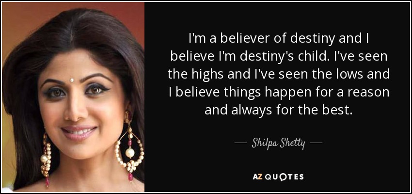 I'm a believer of destiny and I believe I'm destiny's child. I've seen the highs and I've seen the lows and I believe things happen for a reason and always for the best. - Shilpa Shetty
