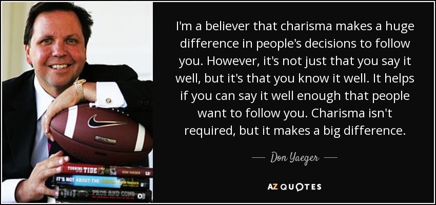 I'm a believer that charisma makes a huge difference in people's decisions to follow you. However, it's not just that you say it well, but it's that you know it well. It helps if you can say it well enough that people want to follow you. Charisma isn't required, but it makes a big difference. - Don Yaeger