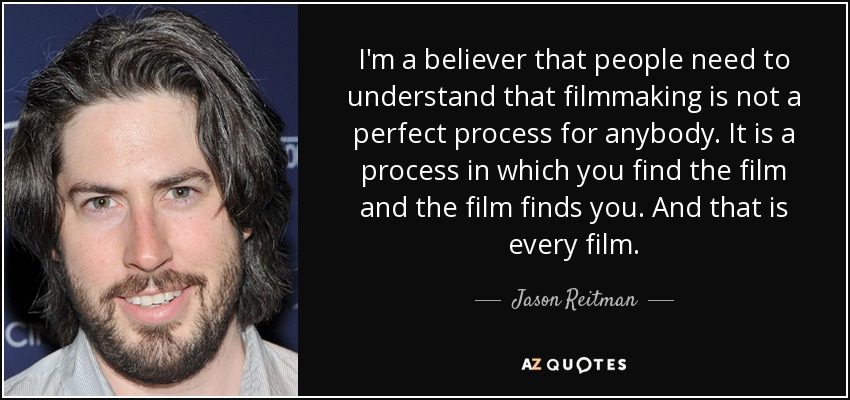 I'm a believer that people need to understand that filmmaking is not a perfect process for anybody. It is a process in which you find the film and the film finds you. And that is every film. - Jason Reitman