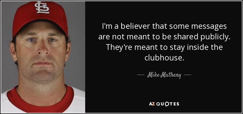 I'm a believer that some messages are not meant to be shared publicly. They're meant to stay inside the clubhouse. - Mike Matheny