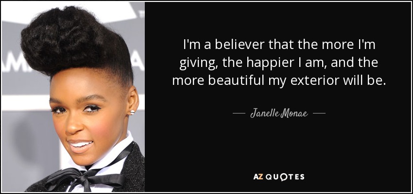 I'm a believer that the more I'm giving, the happier I am, and the more beautiful my exterior will be. - Janelle Monae