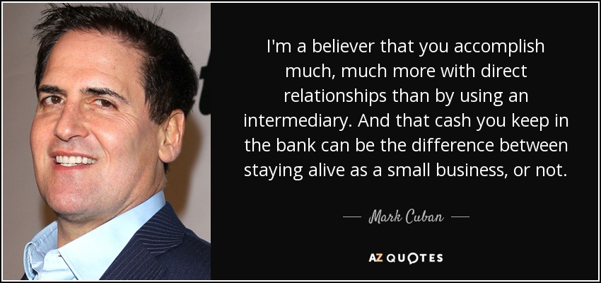 I'm a believer that you accomplish much, much more with direct relationships than by using an intermediary. And that cash you keep in the bank can be the difference between staying alive as a small business, or not. - Mark Cuban