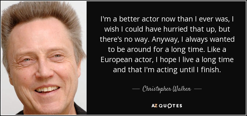 I'm a better actor now than I ever was, I wish I could have hurried that up, but there's no way. Anyway, I always wanted to be around for a long time. Like a European actor, I hope I live a long time and that I'm acting until I finish. - Christopher Walken
