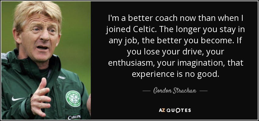 I'm a better coach now than when I joined Celtic. The longer you stay in any job, the better you become. If you lose your drive, your enthusiasm, your imagination, that experience is no good. - Gordon Strachan