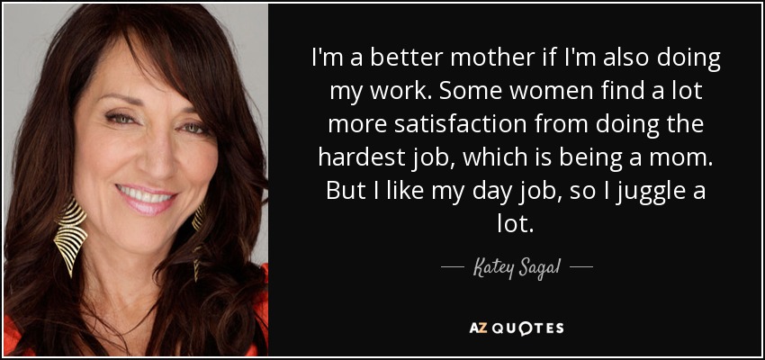 I'm a better mother if I'm also doing my work. Some women find a lot more satisfaction from doing the hardest job, which is being a mom. But I like my day job, so I juggle a lot. - Katey Sagal