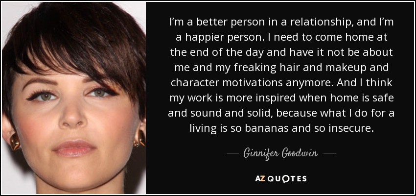 I’m a better person in a relationship, and I’m a happier person. I need to come home at the end of the day and have it not be about me and my freaking hair and makeup and character motivations anymore. And I think my work is more inspired when home is safe and sound and solid, because what I do for a living is so bananas and so insecure. - Ginnifer Goodwin