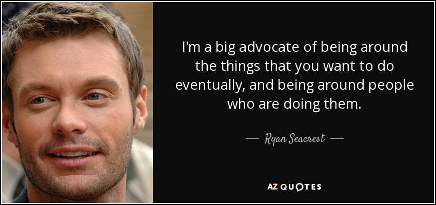 I'm a big advocate of being around the things that you want to do eventually, and being around people who are doing them. - Ryan Seacrest