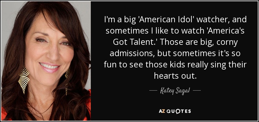 I'm a big 'American Idol' watcher, and sometimes I like to watch 'America's Got Talent.' Those are big, corny admissions, but sometimes it's so fun to see those kids really sing their hearts out. - Katey Sagal