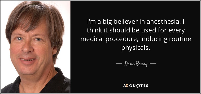 I'm a big believer in anesthesia. I think it should be used for every medical procedure, indlucing routine physicals. - Dave Barry