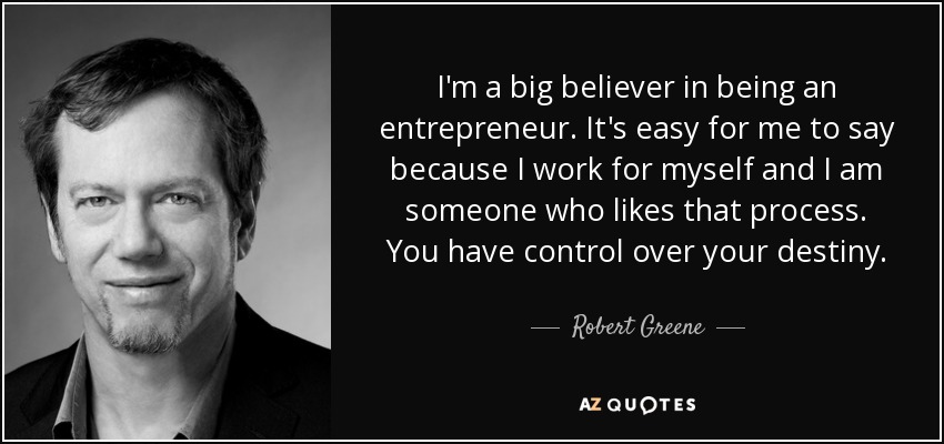 I'm a big believer in being an entrepreneur. It's easy for me to say because I work for myself and I am someone who likes that process. You have control over your destiny. - Robert Greene
