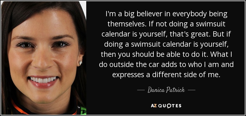I'm a big believer in everybody being themselves. If not doing a swimsuit calendar is yourself, that's great. But if doing a swimsuit calendar is yourself, then you should be able to do it. What I do outside the car adds to who I am and expresses a different side of me. - Danica Patrick