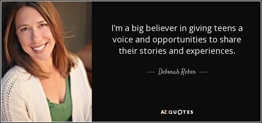 I'm a big believer in giving teens a voice and opportunities to share their stories and experiences. - Deborah Reber