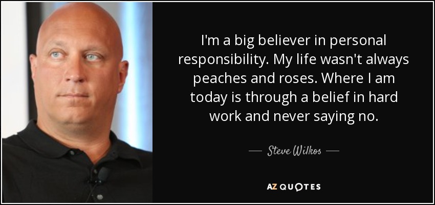 I'm a big believer in personal responsibility. My life wasn't always peaches and roses. Where I am today is through a belief in hard work and never saying no. - Steve Wilkos