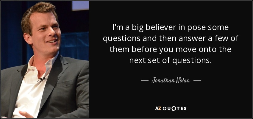 I'm a big believer in pose some questions and then answer a few of them before you move onto the next set of questions. - Jonathan Nolan