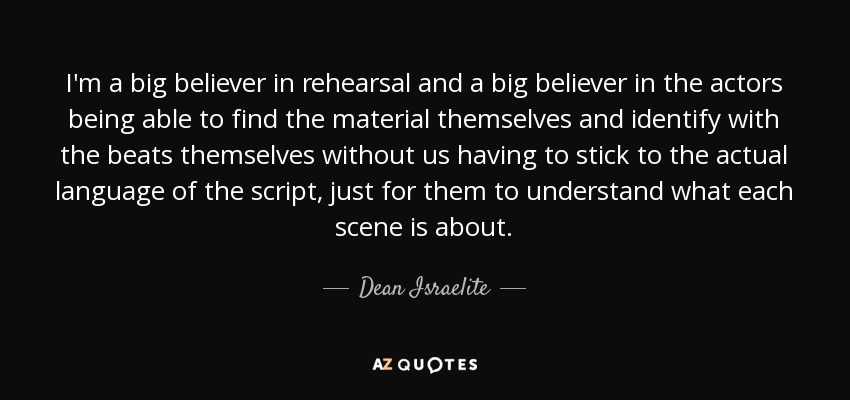 I'm a big believer in rehearsal and a big believer in the actors being able to find the material themselves and identify with the beats themselves without us having to stick to the actual language of the script, just for them to understand what each scene is about. - Dean Israelite