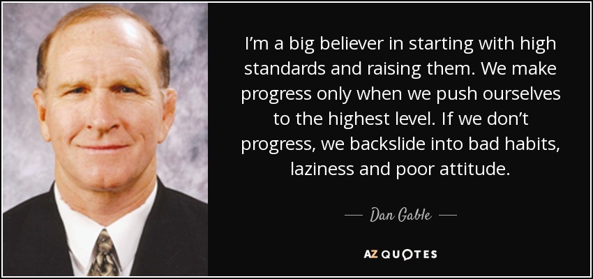I’m a big believer in starting with high standards and raising them. We make progress only when we push ourselves to the highest level. If we don’t progress, we backslide into bad habits, laziness and poor attitude. - Dan Gable
