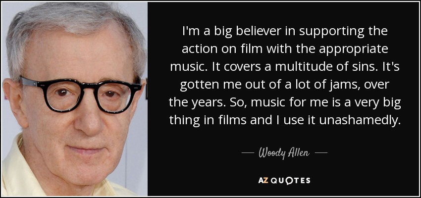 I'm a big believer in supporting the action on film with the appropriate music. It covers a multitude of sins. It's gotten me out of a lot of jams, over the years. So, music for me is a very big thing in films and I use it unashamedly. - Woody Allen