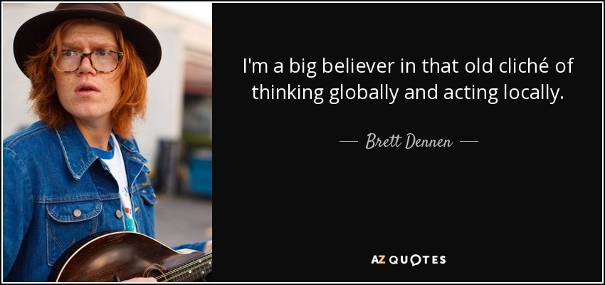 I'm a big believer in that old cliché of thinking globally and acting locally. - Brett Dennen