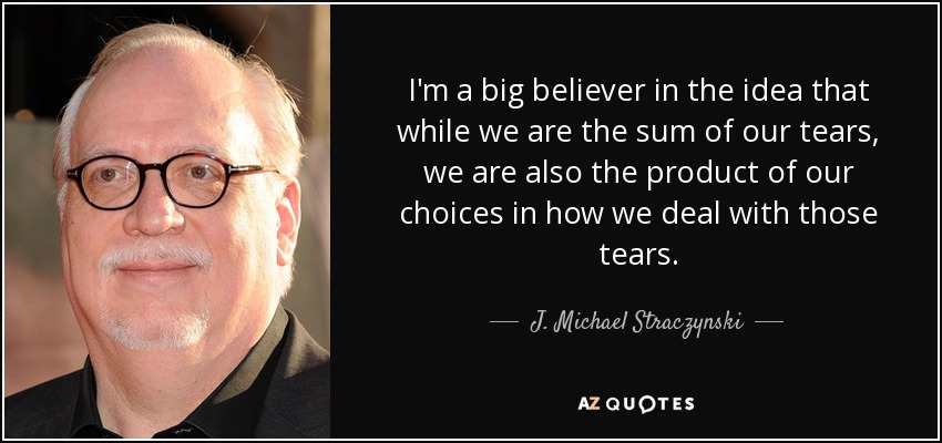 I'm a big believer in the idea that while we are the sum of our tears, we are also the product of our choices in how we deal with those tears. - J. Michael Straczynski