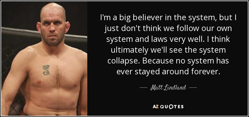 I'm a big believer in the system, but I just don't think we follow our own system and laws very well. I think ultimately we'll see the system collapse. Because no system has ever stayed around forever. - Matt Lindland