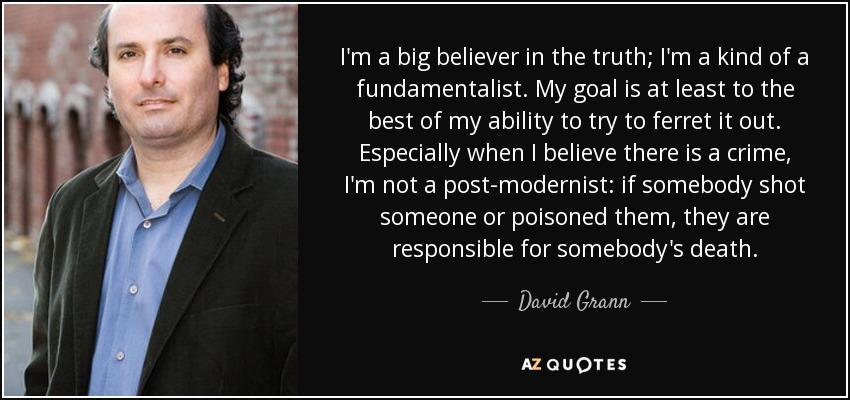I'm a big believer in the truth; I'm a kind of a fundamentalist. My goal is at least to the best of my ability to try to ferret it out. Especially when I believe there is a crime, I'm not a post-modernist: if somebody shot someone or poisoned them, they are responsible for somebody's death. - David Grann