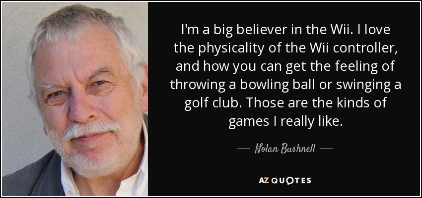 I'm a big believer in the Wii. I love the physicality of the Wii controller, and how you can get the feeling of throwing a bowling ball or swinging a golf club. Those are the kinds of games I really like. - Nolan Bushnell