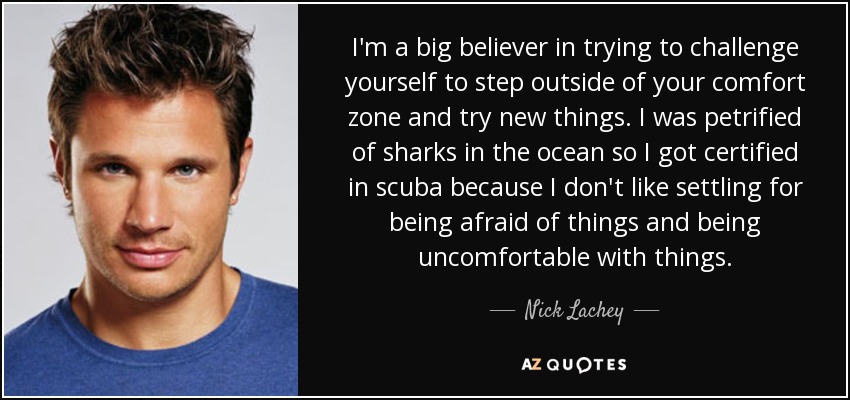 I'm a big believer in trying to challenge yourself to step outside of your comfort zone and try new things. I was petrified of sharks in the ocean so I got certified in scuba because I don't like settling for being afraid of things and being uncomfortable with things. - Nick Lachey