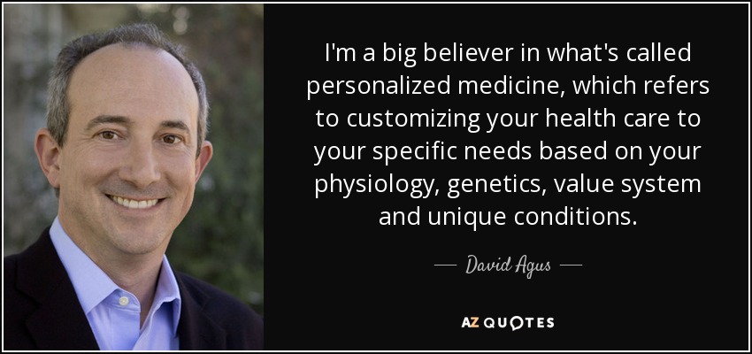 I'm a big believer in what's called personalized medicine, which refers to customizing your health care to your specific needs based on your physiology, genetics, value system and unique conditions. - David Agus