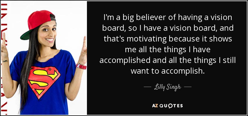 I'm a big believer of having a vision board, so I have a vision board, and that's motivating because it shows me all the things I have accomplished and all the things I still want to accomplish. - Lilly Singh
