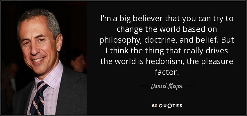 I'm a big believer that you can try to change the world based on philosophy, doctrine, and belief. But I think the thing that really drives the world is hedonism, the pleasure factor. - Daniel Meyer