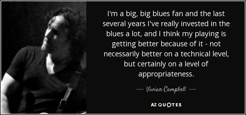 I'm a big, big blues fan and the last several years I've really invested in the blues a lot, and I think my playing is getting better because of it - not necessarily better on a technical level, but certainly on a level of appropriateness. - Vivian Campbell