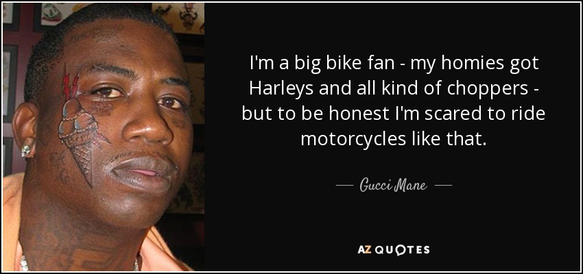 I'm a big bike fan - my homies got Harleys and all kind of choppers - but to be honest I'm scared to ride motorcycles like that. - Gucci Mane