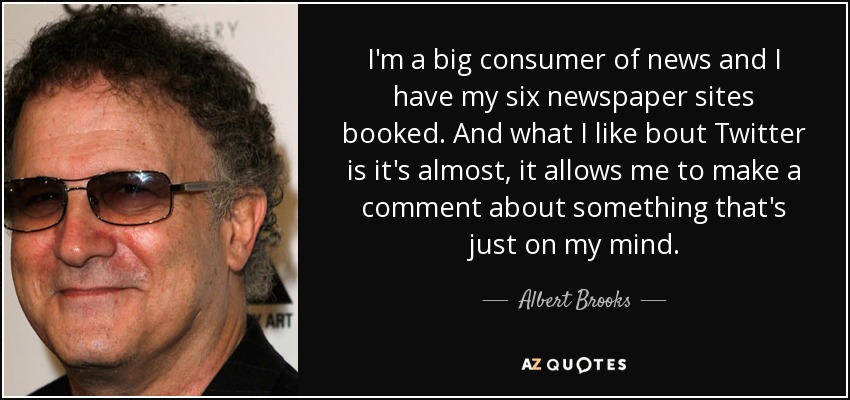 I'm a big consumer of news and I have my six newspaper sites booked. And what I like bout Twitter is it's almost, it allows me to make a comment about something that's just on my mind. - Albert Brooks