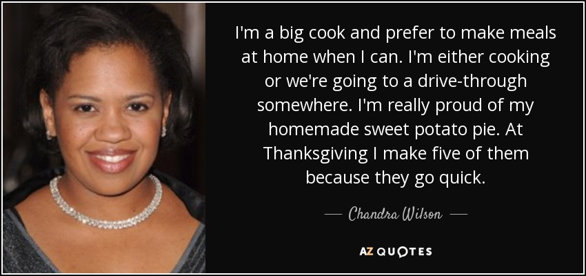 I'm a big cook and prefer to make meals at home when I can. I'm either cooking or we're going to a drive-through somewhere. I'm really proud of my homemade sweet potato pie. At Thanksgiving I make five of them because they go quick. - Chandra Wilson