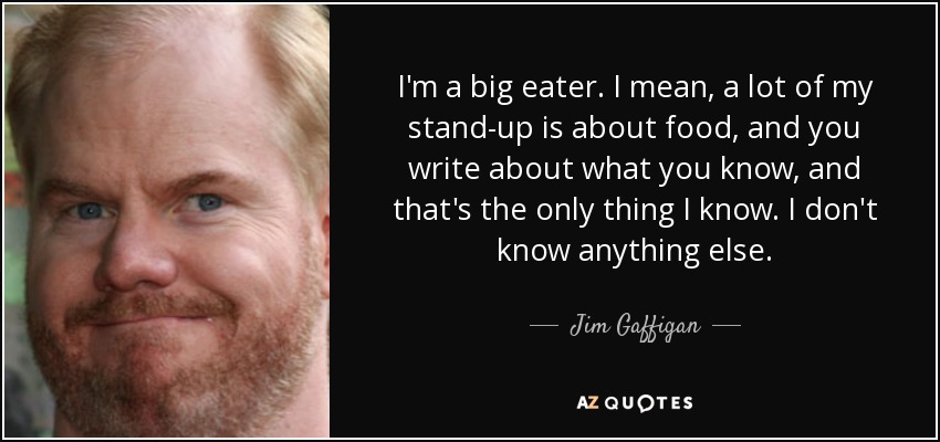 I'm a big eater. I mean, a lot of my stand-up is about food, and you write about what you know, and that's the only thing I know. I don't know anything else. - Jim Gaffigan